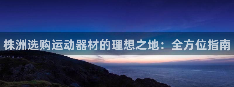 尊龙人生就是博官：株洲选购运动器材的理想之地：全方位