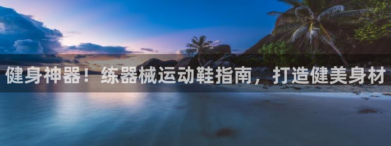 尊龙凯时ag旗舰厅：健身神器！练器械运动鞋指南，打造