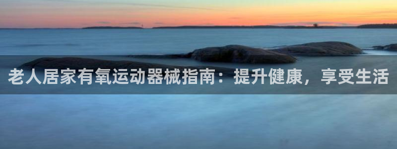 尊龙d88ag官方网站：老人居家有氧运动器械指南：提